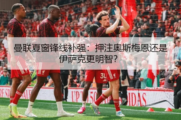 曼联夏窗锋线补强：押注奥斯梅恩还是伊萨克更明智？